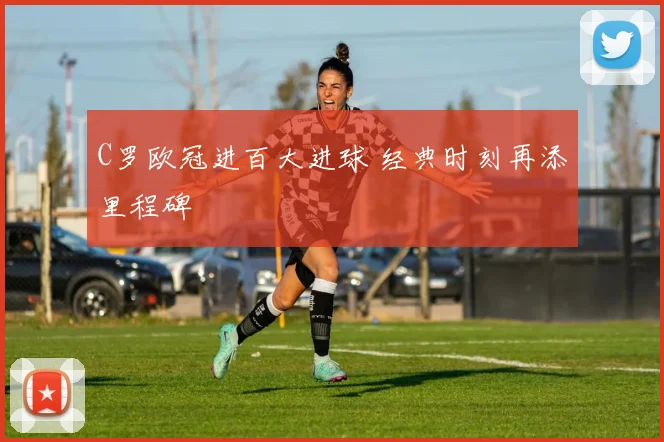 C罗欧冠进百大进球 经典时刻再添里程碑