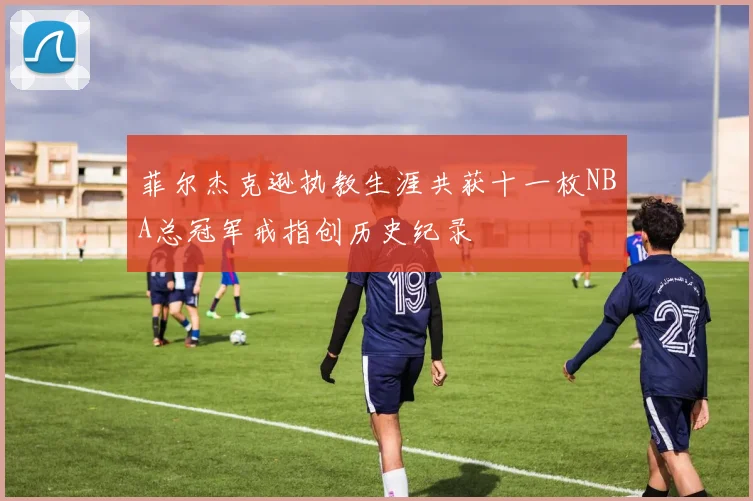 菲尔杰克逊执教生涯共获十一枚NBA总冠军戒指创历史纪录