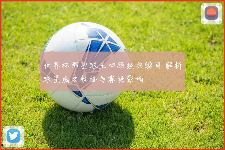 世界杯那些球王回顾经典瞬间 解析球星成名轨迹与赛场影响