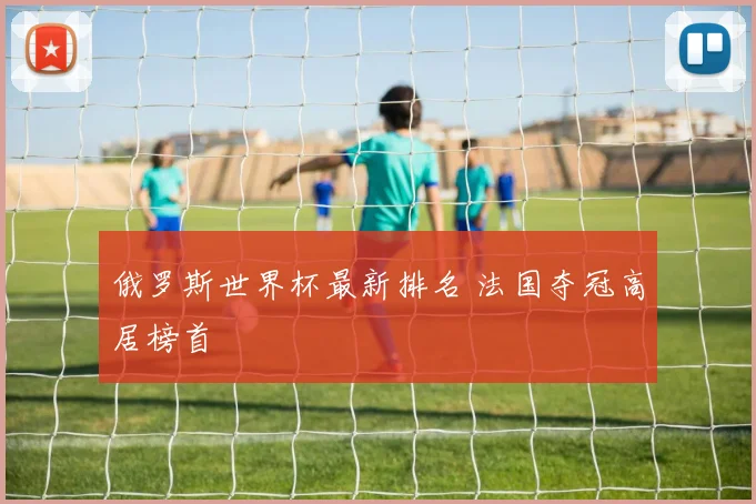 俄罗斯世界杯最新排名 法国夺冠高居榜首