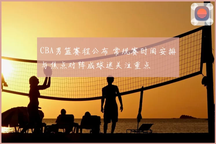 CBA男篮赛程公布 常规赛时间安排与焦点对阵成球迷关注重点