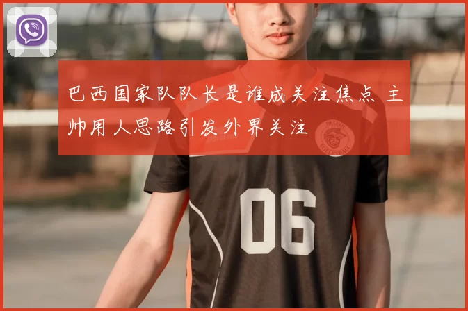 巴西国家队队长是谁成关注焦点 主帅用人思路引发外界关注