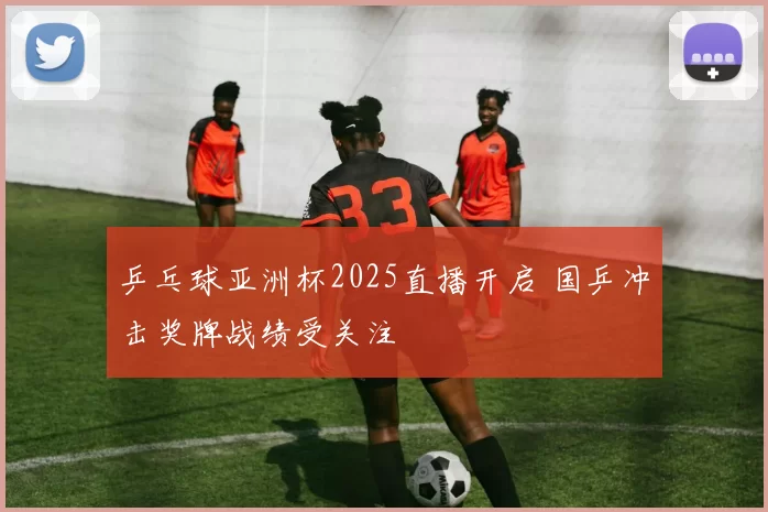 乒乓球亚洲杯2025直播开启 国乒冲击奖牌战绩受关注
