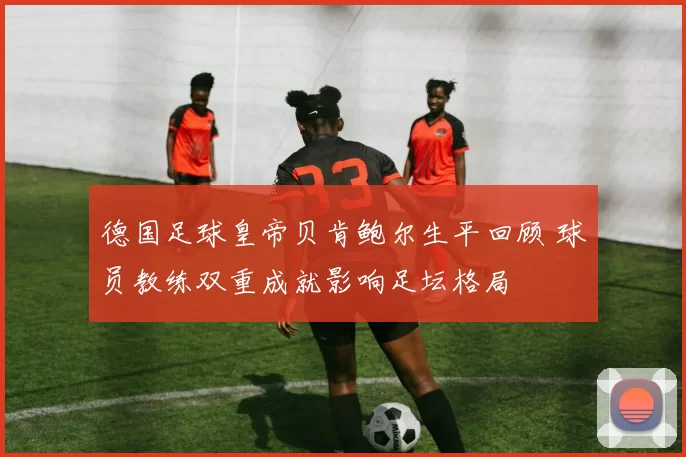 德国足球皇帝贝肯鲍尔生平回顾 球员教练双重成就影响足坛格局
