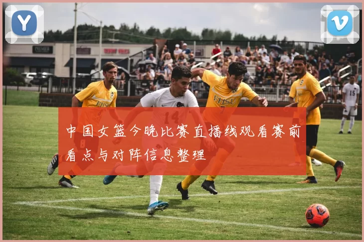 中国女篮今晚比赛直播线观看赛前看点与对阵信息整理