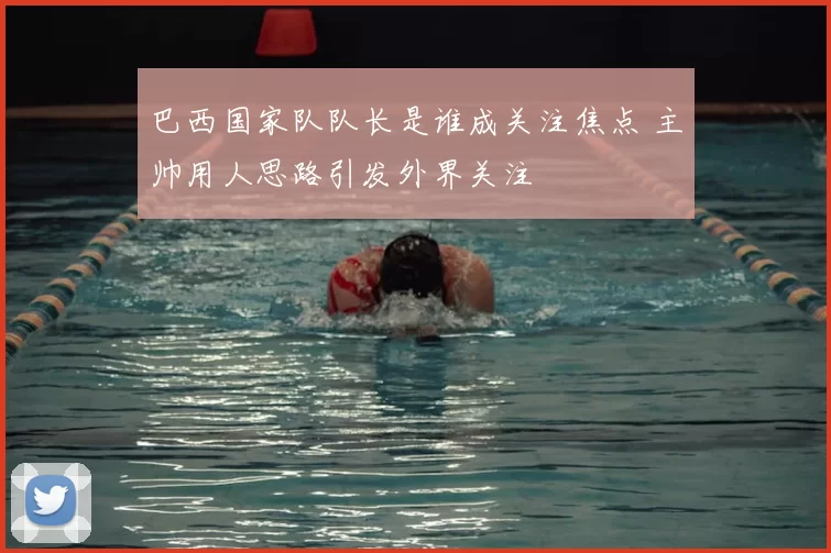 巴西国家队队长是谁成关注焦点 主帅用人思路引发外界关注