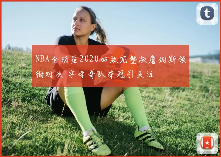 NBA全明星2020回放完整版詹姆斯领衔对决 字母哥队夺冠引关注