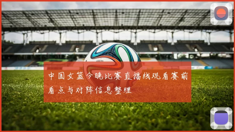 中国女篮今晚比赛直播线观看赛前看点与对阵信息整理