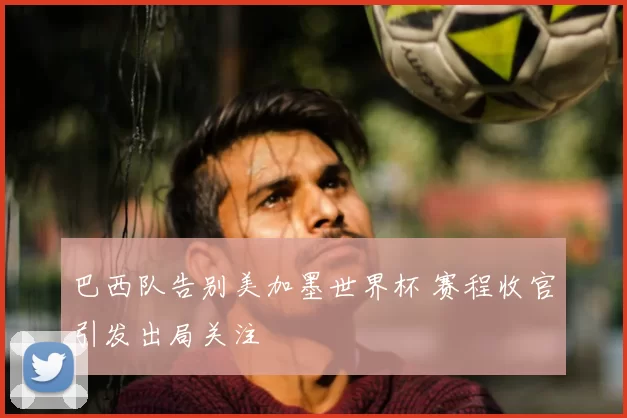 巴西队告别美加墨世界杯 赛程收官引发出局关注