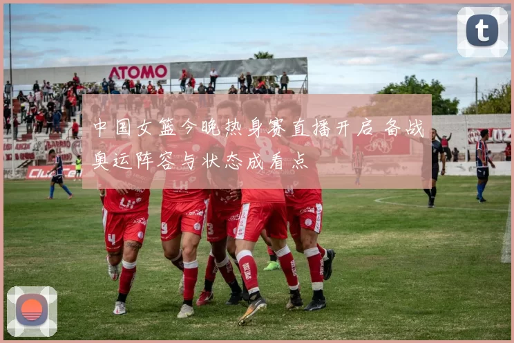 中国女篮今晚热身赛直播开启 备战奥运阵容与状态成看点