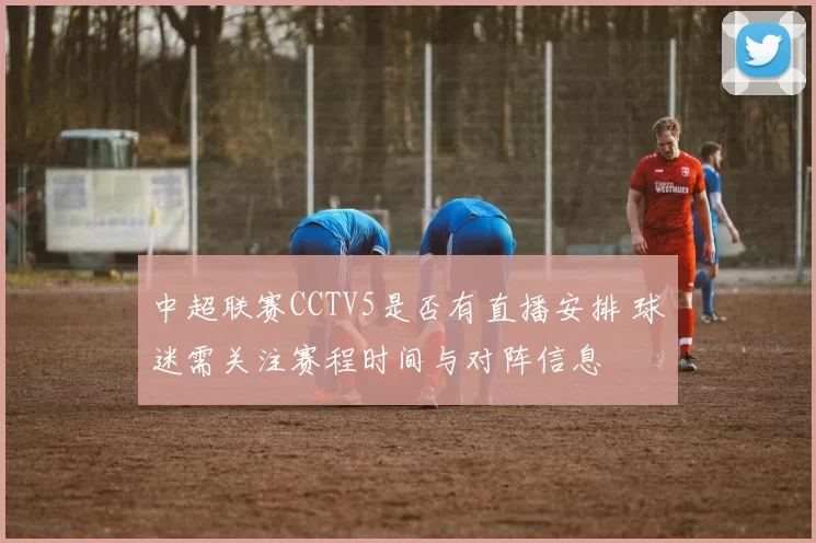 中超联赛CCTV5是否有直播安排 球迷需关注赛程时间与对阵信息